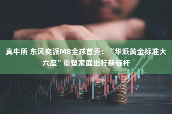 真牛所 东风奕派M8全球首秀：“华派黄金标准大六座”重塑家庭出行新标杆