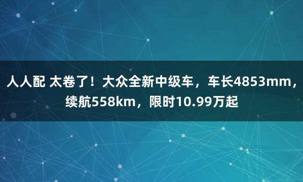 人人配 太卷了！大众全新中级车，车长4853mm，续航558km，限时10.99万起