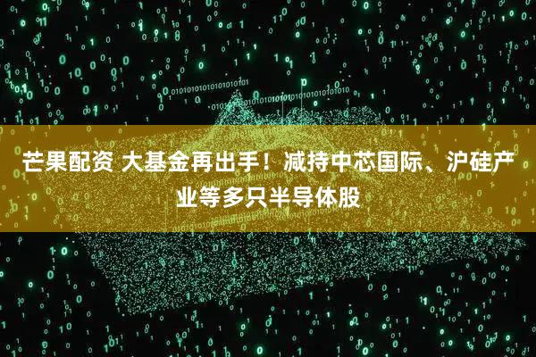 芒果配资 大基金再出手！减持中芯国际、沪硅产业等多只半导体股